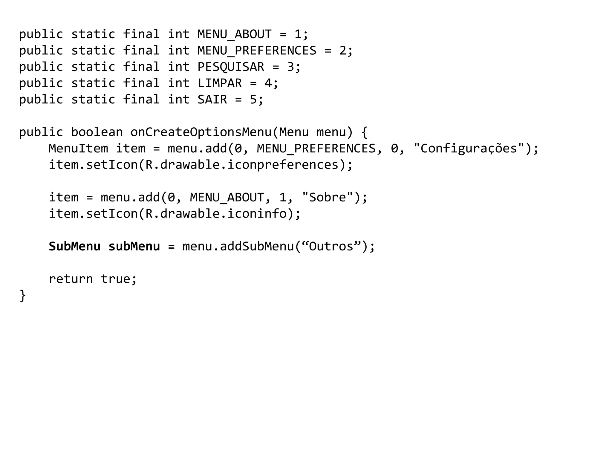 public static final int MENU_ABOUT = 1;
public static final int MENU_PREFERENCES = 2;
public static final int PESQUISAR = 3;
public static final int LIMPAR = 4;
public static final int SAIR = 5;
public boolean onCreateOptionsMenu(Menu menu) {
MenuItem item = menu.add(0, MENU_PREFERENCES, 0, "Configurações");
item.setIcon(R.drawable.iconpreferences);
item = menu.add(0, MENU_ABOUT, 1, "Sobre");
item.setIcon(R.drawable.iconinfo);
SubMenu subMenu = menu.addSubMenu(“Outros”);
return true;
}
 