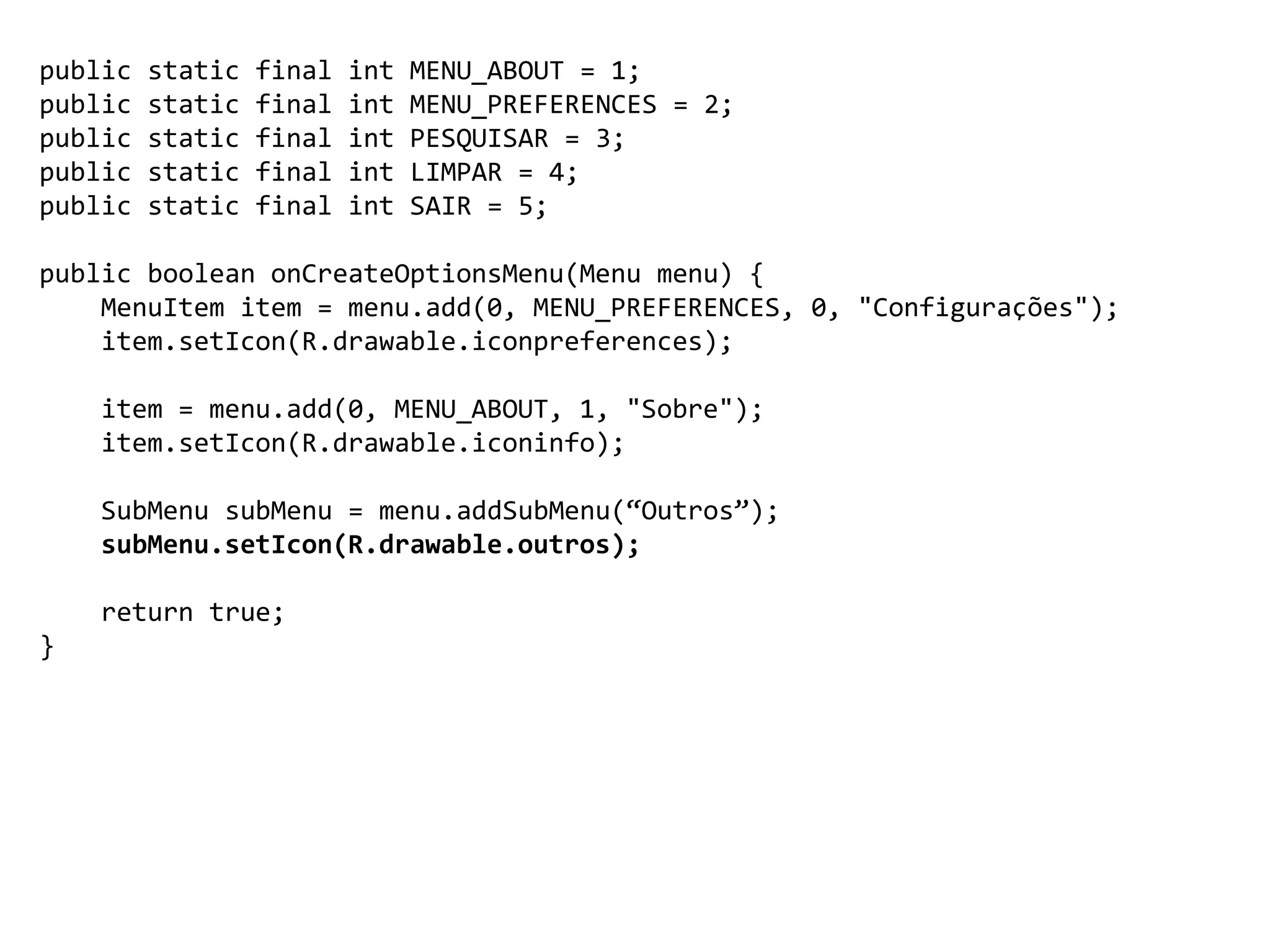 public static final int MENU_ABOUT = 1;
public static final int MENU_PREFERENCES = 2;
public static final int PESQUISAR = 3;
public static final int LIMPAR = 4;
public static final int SAIR = 5;
public boolean onCreateOptionsMenu(Menu menu) {
MenuItem item = menu.add(0, MENU_PREFERENCES, 0, "Configurações");
item.setIcon(R.drawable.iconpreferences);
item = menu.add(0, MENU_ABOUT, 1, "Sobre");
item.setIcon(R.drawable.iconinfo);
SubMenu subMenu = menu.addSubMenu(“Outros”);
subMenu.setIcon(R.drawable.outros);
return true;
}
 