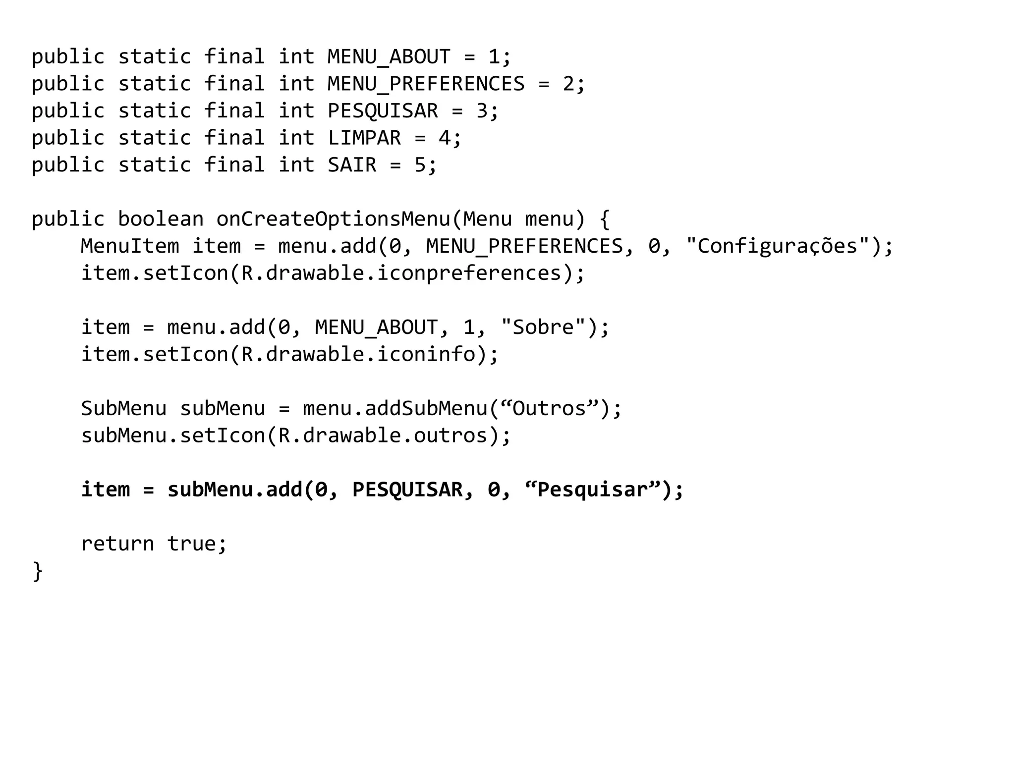 public static final int MENU_ABOUT = 1;
public static final int MENU_PREFERENCES = 2;
public static final int PESQUISAR = 3;
public static final int LIMPAR = 4;
public static final int SAIR = 5;
public boolean onCreateOptionsMenu(Menu menu) {
MenuItem item = menu.add(0, MENU_PREFERENCES, 0, "Configurações");
item.setIcon(R.drawable.iconpreferences);
item = menu.add(0, MENU_ABOUT, 1, "Sobre");
item.setIcon(R.drawable.iconinfo);
SubMenu subMenu = menu.addSubMenu(“Outros”);
subMenu.setIcon(R.drawable.outros);
item = subMenu.add(0, PESQUISAR, 0, “Pesquisar”);
return true;
}
 