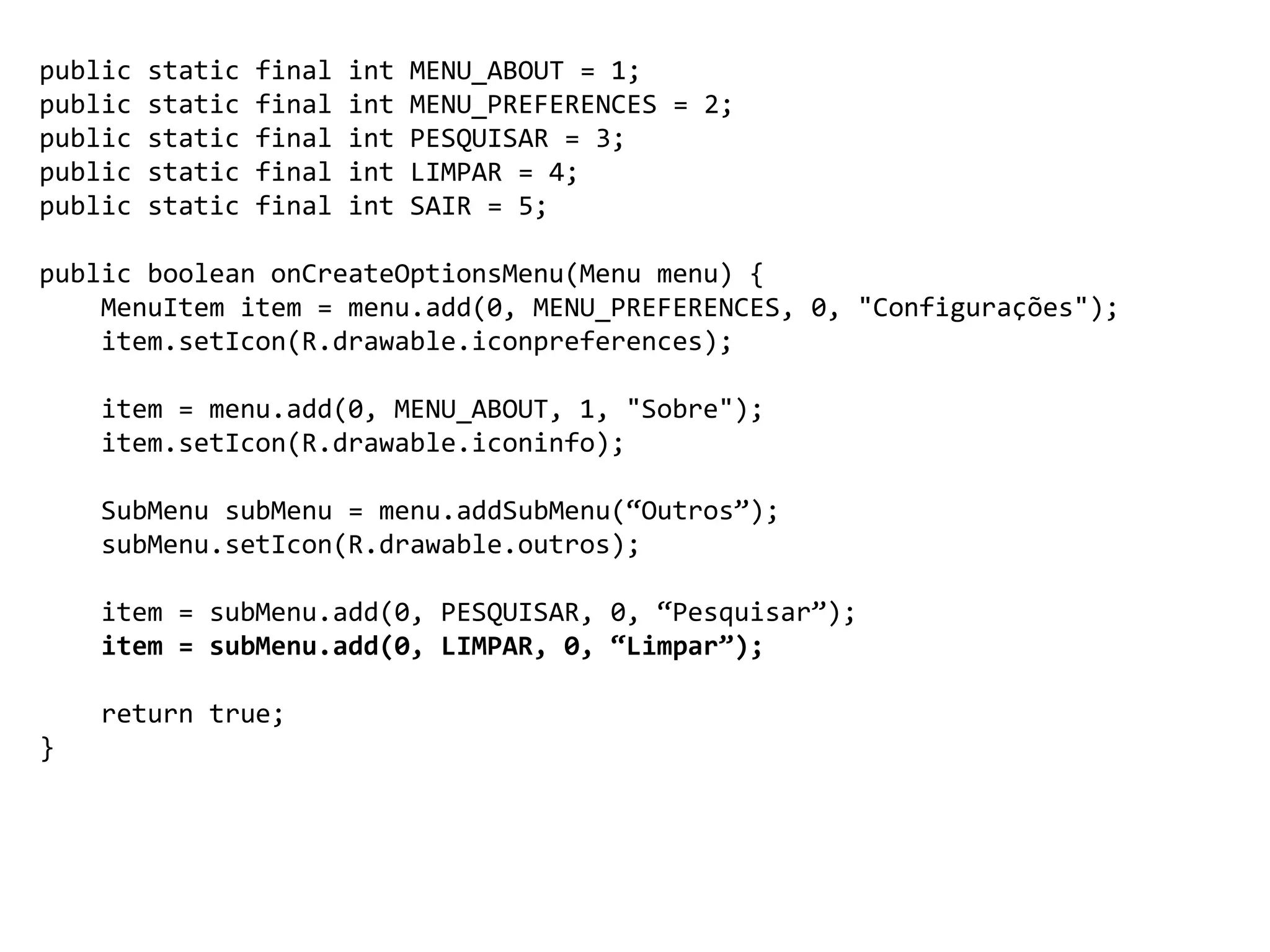 public static final int MENU_ABOUT = 1;
public static final int MENU_PREFERENCES = 2;
public static final int PESQUISAR = 3;
public static final int LIMPAR = 4;
public static final int SAIR = 5;
public boolean onCreateOptionsMenu(Menu menu) {
MenuItem item = menu.add(0, MENU_PREFERENCES, 0, "Configurações");
item.setIcon(R.drawable.iconpreferences);
item = menu.add(0, MENU_ABOUT, 1, "Sobre");
item.setIcon(R.drawable.iconinfo);
SubMenu subMenu = menu.addSubMenu(“Outros”);
subMenu.setIcon(R.drawable.outros);
item = subMenu.add(0, PESQUISAR, 0, “Pesquisar”);
item = subMenu.add(0, LIMPAR, 0, “Limpar”);
return true;
}
 