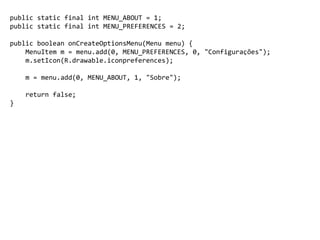 public static final int MENU_ABOUT = 1;
public static final int MENU_PREFERENCES = 2;
public boolean onCreateOptionsMenu(Menu menu) {
MenuItem m = menu.add(0, MENU_PREFERENCES, 0, "Configurações");
m.setIcon(R.drawable.iconpreferences);
m = menu.add(0, MENU_ABOUT, 1, "Sobre");
return false;
}
 