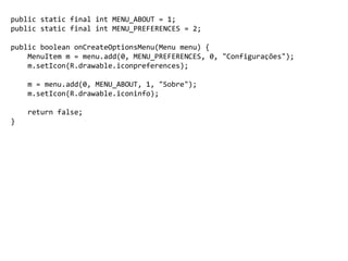 public static final int MENU_ABOUT = 1;
public static final int MENU_PREFERENCES = 2;
public boolean onCreateOptionsMenu(Menu menu) {
MenuItem m = menu.add(0, MENU_PREFERENCES, 0, "Configurações");
m.setIcon(R.drawable.iconpreferences);
m = menu.add(0, MENU_ABOUT, 1, "Sobre");
m.setIcon(R.drawable.iconinfo);
return false;
}
 
