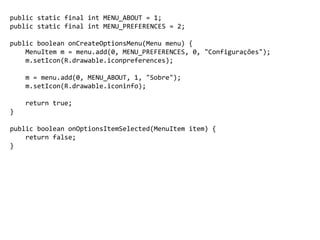 public static final int MENU_ABOUT = 1;
public static final int MENU_PREFERENCES = 2;
public boolean onCreateOptionsMenu(Menu menu) {
MenuItem m = menu.add(0, MENU_PREFERENCES, 0, "Configurações");
m.setIcon(R.drawable.iconpreferences);
m = menu.add(0, MENU_ABOUT, 1, "Sobre");
m.setIcon(R.drawable.iconinfo);
return true;
}
public boolean onOptionsItemSelected(MenuItem item) {
return false;
}
 