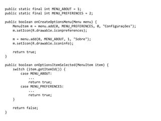 public static final int MENU_ABOUT = 1;
public static final int MENU_PREFERENCES = 2;
public boolean onCreateOptionsMenu(Menu menu) {
MenuItem m = menu.add(0, MENU_PREFERENCES, 0, "Configurações");
m.setIcon(R.drawable.iconpreferences);
m = menu.add(0, MENU_ABOUT, 1, "Sobre");
m.setIcon(R.drawable.iconinfo);
return true;
}
public boolean onOptionsItemSelected(MenuItem item) {
switch (item.getItemId()) {
case MENU_ABOUT:
...
return true;
case MENU_PREFERENCES:
...
return true;
}
return false;
}
 