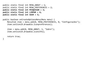 public static final int MENU_ABOUT = 1;
public static final int MENU_PREFERENCES = 2;
public static final int PESQUISAR = 3;
public static final int LIMPAR = 4;
public static final int SAIR = 5;
public boolean onCreateOptionsMenu(Menu menu) {
MenuItem item = menu.add(0, MENU_PREFERENCES, 0, "Configurações");
item.setIcon(R.drawable.iconpreferences);
item = menu.add(0, MENU_ABOUT, 1, "Sobre");
item.setIcon(R.drawable.iconinfo);
return true;
}
 