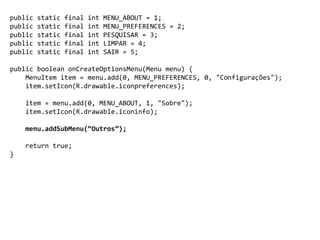 public static final int MENU_ABOUT = 1;
public static final int MENU_PREFERENCES = 2;
public static final int PESQUISAR = 3;
public static final int LIMPAR = 4;
public static final int SAIR = 5;
public boolean onCreateOptionsMenu(Menu menu) {
MenuItem item = menu.add(0, MENU_PREFERENCES, 0, "Configurações");
item.setIcon(R.drawable.iconpreferences);
item = menu.add(0, MENU_ABOUT, 1, "Sobre");
item.setIcon(R.drawable.iconinfo);
menu.addSubMenu(“Outros”);
return true;
}
 