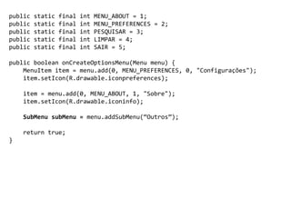 public static final int MENU_ABOUT = 1;
public static final int MENU_PREFERENCES = 2;
public static final int PESQUISAR = 3;
public static final int LIMPAR = 4;
public static final int SAIR = 5;
public boolean onCreateOptionsMenu(Menu menu) {
MenuItem item = menu.add(0, MENU_PREFERENCES, 0, "Configurações");
item.setIcon(R.drawable.iconpreferences);
item = menu.add(0, MENU_ABOUT, 1, "Sobre");
item.setIcon(R.drawable.iconinfo);
SubMenu subMenu = menu.addSubMenu(“Outros”);
return true;
}
 