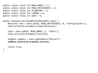 public static final int MENU_ABOUT = 1;
public static final int MENU_PREFERENCES = 2;
public static final int PESQUISAR = 3;
public static final int LIMPAR = 4;
public static final int SAIR = 5;
public boolean onCreateOptionsMenu(Menu menu) {
MenuItem item = menu.add(0, MENU_PREFERENCES, 0, "Configurações");
item.setIcon(R.drawable.iconpreferences);
item = menu.add(0, MENU_ABOUT, 1, "Sobre");
item.setIcon(R.drawable.iconinfo);
SubMenu subMenu = menu.addSubMenu(“Outros”);
subMenu.setIcon(R.drawable.outros);
return true;
}
 