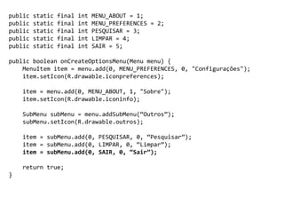 public static final int MENU_ABOUT = 1;
public static final int MENU_PREFERENCES = 2;
public static final int PESQUISAR = 3;
public static final int LIMPAR = 4;
public static final int SAIR = 5;
public boolean onCreateOptionsMenu(Menu menu) {
MenuItem item = menu.add(0, MENU_PREFERENCES, 0, "Configurações");
item.setIcon(R.drawable.iconpreferences);
item = menu.add(0, MENU_ABOUT, 1, "Sobre");
item.setIcon(R.drawable.iconinfo);
SubMenu subMenu = menu.addSubMenu(“Outros”);
subMenu.setIcon(R.drawable.outros);
item = subMenu.add(0, PESQUISAR, 0, “Pesquisar”);
item = subMenu.add(0, LIMPAR, 0, “Limpar”);
item = subMenu.add(0, SAIR, 0, “Sair”);
return true;
}
 