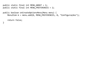 public static final int MENU_ABOUT = 1;
public static final int MENU_PREFERENCES = 2;
public boolean onCreateOptionsMenu(Menu menu) {
MenuItem m = menu.add(0, MENU_PREFERENCES, 0, "Configurações");
return false;
}
 