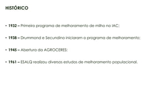 4
• 1932 – Primeiro programa de melhoramento de milho no IAC;
• 1938 – Drummond e Secundino iniciaram o programa de melhoramento;
• 1945 – Abertura da AGROCERES;
• 1961 – ESALQ realizou diversos estudos de melhoramento populacional.
HISTÓRICO
 