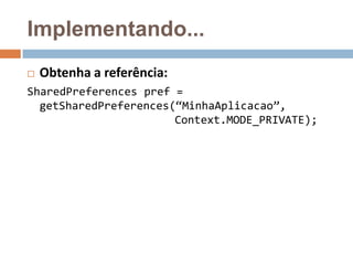 Implementando...
 Obtenha a referência:
SharedPreferences pref =
getSharedPreferences(“MinhaAplicacao”,
Context.MODE_PRIVATE);
 