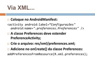 Via XML...
 Coloque no AndroidManifest:
<activity android:label=“Configurações"
android:name=".preferences.Preferences" />
 A classe Preferences deve estender
PreferenceActivity;
 Crie o arquivo: res/xml/preferences.xml;
 Adicione no onCreate() da classe Preferences:
addPreferencesFromResource(R.xml.preferences);
 