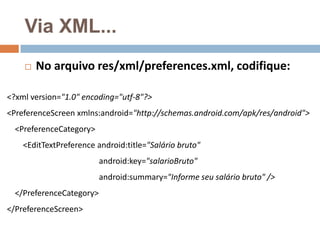 Via XML...
 No arquivo res/xml/preferences.xml, codifique:
<?xml version="1.0" encoding="utf-8"?>
<PreferenceScreen xmlns:android="http://schemas.android.com/apk/res/android">
<PreferenceCategory>
<EditTextPreference android:title="Salário bruto"
android:key="salarioBruto"
android:summary="Informe seu salário bruto" />
</PreferenceCategory>
</PreferenceScreen>
 