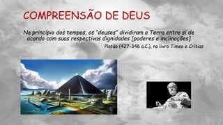 COMPREENSÃO DE DEUS
No princípio dos tempos, os “deuses” dividiram a Terra entre si de
acordo com suas respectivas dignidades [poderes e inclinações]
Platão (427-348 a.C.), no livro Timeo e Crítias
 