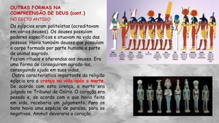 OUTRAS FORMAS NA
COMPREENSÃO DE DEUS (cont.)
NO EGITO ANTIGO
Os egípcios eram politeístas (acreditavam
em vários deuses). Os deuses possuíam
poderes específicos e atuavam na vida das
pessoas. Havia também deuses que possuíam
o corpo formado por parte humana e parte
de animal sagrado.
Faziam rituais e oferendas aos deuses. Era
uma forma de conseguirem agrada-los,
conseguindo ajuda em suas vidas.
Outra característica importante da religião
egípcia era a crença na vida após a morte.
De acordo com esta crença, o morto era
julgado no Tribunal de Osíris. O coração era
pesado e, de acordo com o que havia feito
em vida, receberia um julgamento. Para os
bons havia uma espécie de paraíso, para os
negativos, Ammut devoraria o coração.
 