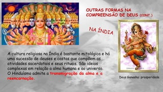 OUTRAS FORMAS NA
COMPREENSÃO DE DEUS (CONT.)
A cultura religiosa na Índia é bastante mitológica e há
uma sucessão de deuses e castas que compõem as
atividades sacerdotais e seus rituais. São ideias
complexas em relação a alma humana e ao universo.
O Hinduísmo admite a transmigração da alma e a
reencarnação. Deus Ganesha: prosperidade
 