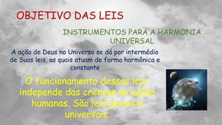 OBJETIVO DAS LEIS
INSTRUMENTOS PARA A HARMONIA
UNIVERSAL
A ação de Deus no Universo se dá por intermédio
de Suas leis, as quais atuam de forma harmônica e
constante
O funcionamento dessas leis,
independe das crenças ou ações
humanas. São leis gerais e
universais.
 