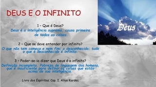 1 – Que é Deus?
Deus é a inteligência suprema, causa primeira
de todas as coisas.
2 – Que se deve entender por infinito?
O que não tem começo e nem fim; o desconhecido; tudo
o que é desconhecido é infinito.
3 – Poder-se-ia dizer que Deus é o infinito?
Definição incompleta. Pobreza de linguagem dos homens,
que é insuficiente para definir as coisas que estão
acima de sua inteligência.
Livro dos Espíritos. Cap. I. Allan Kardec
DEUS E O INFINITO
 