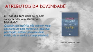 ATRIBUTOS DA DIVINDADE
11 – Um dia será dado ao homem
compreender o mistério da
Divindade?
Quando seu espírito não estiver mais
obscurecido pela matéria e, pela sua
perfeição, estiver próximo dele,
então, ele o verá e o compreenderá.
Livro dos Espíritos. Cap.I.
 