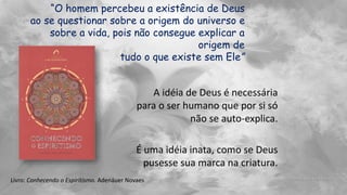 “O homem percebeu a existência de Deus
ao se questionar sobre a origem do universo e
sobre a vida, pois não consegue explicar a
origem de
tudo o que existe sem Ele”
A idéia de Deus é necessária
para o ser humano que por si só
não se auto-explica.
É uma idéia inata, como se Deus
pusesse sua marca na criatura.
Livro: Conhecendo o Espiritismo. Adenáuer Novaes
 