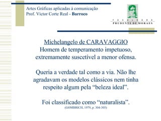 Michelangelo de CARAVAGGIO Homem de temperamento impetuoso, extremamente suscetível a menor ofensa. Queria a verdade tal como a via. Não lhe agradavam os modelos clássicos nem tinha respeito algum pela “beleza ideal”. Foi classificado como “naturalista”. (GOMBRICH, 1979, p. 304-305) 