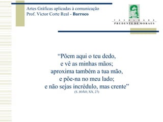 “ Põem aqui o teu dedo, e vê as minhas mãos; aproxima também a tua mão, e põe-na no meu lado; e não sejas incrédulo, mas crente” (S. JOÃO, XX, 27) 