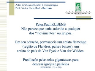 Peter Paul RUBENS Não parece que tenha aderido a qualquer dos “movimentos” ou grupos. Em seu coração, permanecia um artista flamengo (região de Flandres, países baixos), um artista do país de Van Eyck e Van der Weiden. Predileção pelas telas gigantescas para decorar igrejas e palácios (GOMBRICH, 1979, p. 310) 