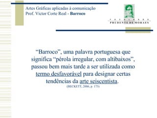 “ Barroco”, uma palavra portuguesa que significa “pérola irregular, com altibaixos”, passou bem mais tarde a ser utilizada como termo desfavorável  para designar certas tendências da  arte seiscentista .  (BECKETT, 2006, p. 173) 