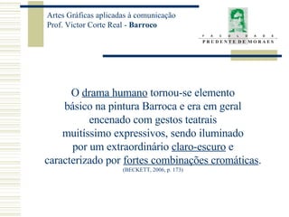O  drama humano  tornou-se elemento básico na pintura Barroca e era em geral encenado com gestos teatrais muitíssimo expressivos, sendo iluminado por um extraordinário  claro-escuro  e caracterizado por  fortes combinações cromáticas . (BECKETT, 2006, p. 173) 