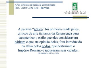 A palavra “ gótico ” foi primeiro usada pelos críticos de arte italianos da Renascença para caracterizar o estilo que eles consideravam bárbaro  e que, na opinião deles, fora introduzido na Itália pelos  godos , que destruíram o Império Romano e saquearam suas cidades. (GOMBRICH, 1979, p. 302) 