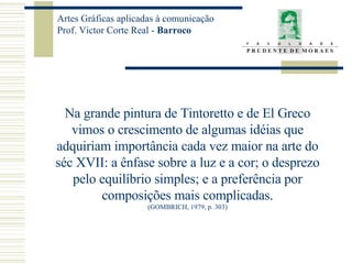 Na grande pintura de Tintoretto e de El Greco vimos o crescimento de algumas idéias que adquiriam importância cada vez maior na arte do séc XVII: a ênfase sobre a luz e a cor; o desprezo pelo equilíbrio simples; e a preferência por composições mais complicadas. (GOMBRICH, 1979, p. 303) 