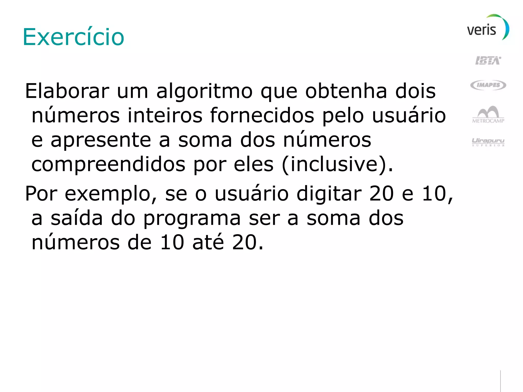 Exercício Elaborar um algoritmo que obtenha dois números inteiros fornecidos pelo usuário e apresente a soma dos números compreendidos por eles (inclusive). Por exemplo, se o usuário digitar 20 e 10, a saída do programa ser a soma dos números de 10 até 20. 