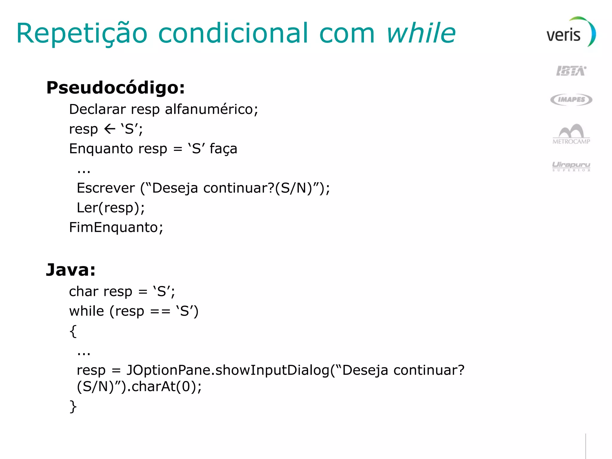 Repetição condicional com  while Pseudocódigo: Declarar resp alfanumérico; resp    ‘S’; Enquanto resp = ‘S’ faça ... Escrever (“Deseja continuar?(S/N)”); Ler(resp); FimEnquanto; Java: char resp = ‘S’; while (resp == ‘S’) { ... resp = JOptionPane.showInputDialog(“Deseja continuar?(S/N)”).charAt(0); } 