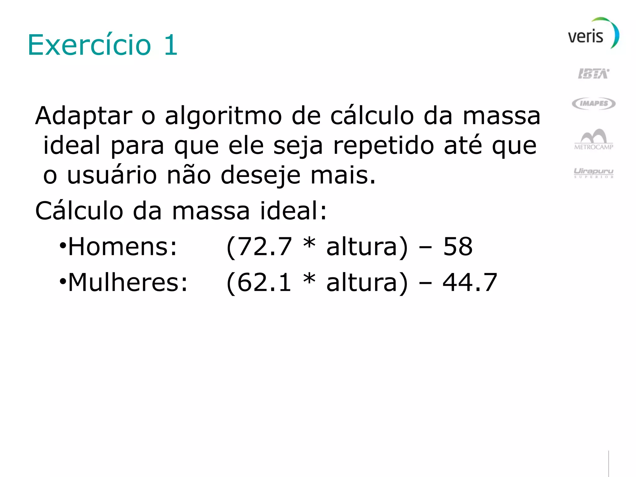 Exercício 1 Adaptar o algoritmo de cálculo da massa ideal para que ele seja repetido até que o usuário não deseje mais. Cálculo da massa ideal: Homens: (72.7 * altura) – 58 Mulheres: (62.1 * altura) – 44.7 
