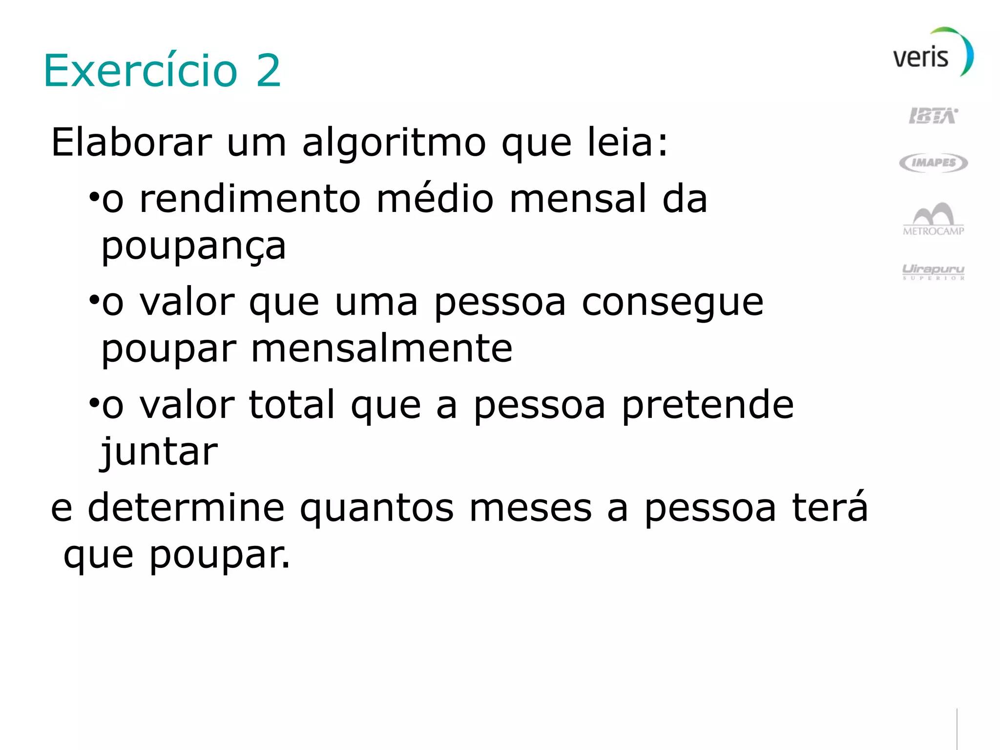 Exercício 2 Elaborar um algoritmo que leia: o rendimento médio mensal da poupança o valor que uma pessoa consegue poupar mensalmente o valor total que a pessoa pretende juntar e determine quantos meses a pessoa terá que poupar. 