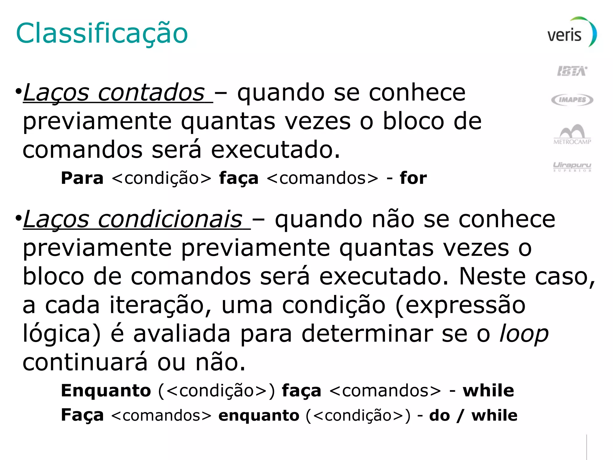 Classificação Laços contados   – quando se conhece previamente quantas vezes o bloco de comandos será executado. Para  <condição>  faça  <comandos> -  for Laços condicionais   – quando não se conhece previamente previamente quantas vezes o bloco de comandos será executado. Neste caso, a cada iteração, uma condição (expressão lógica) é avaliada para determinar se o  loop  continuará ou não. Enquanto  (<condição>)  faça  <comandos> -  while Faça  <comandos>  enquanto  (<condição>) -  do / while 