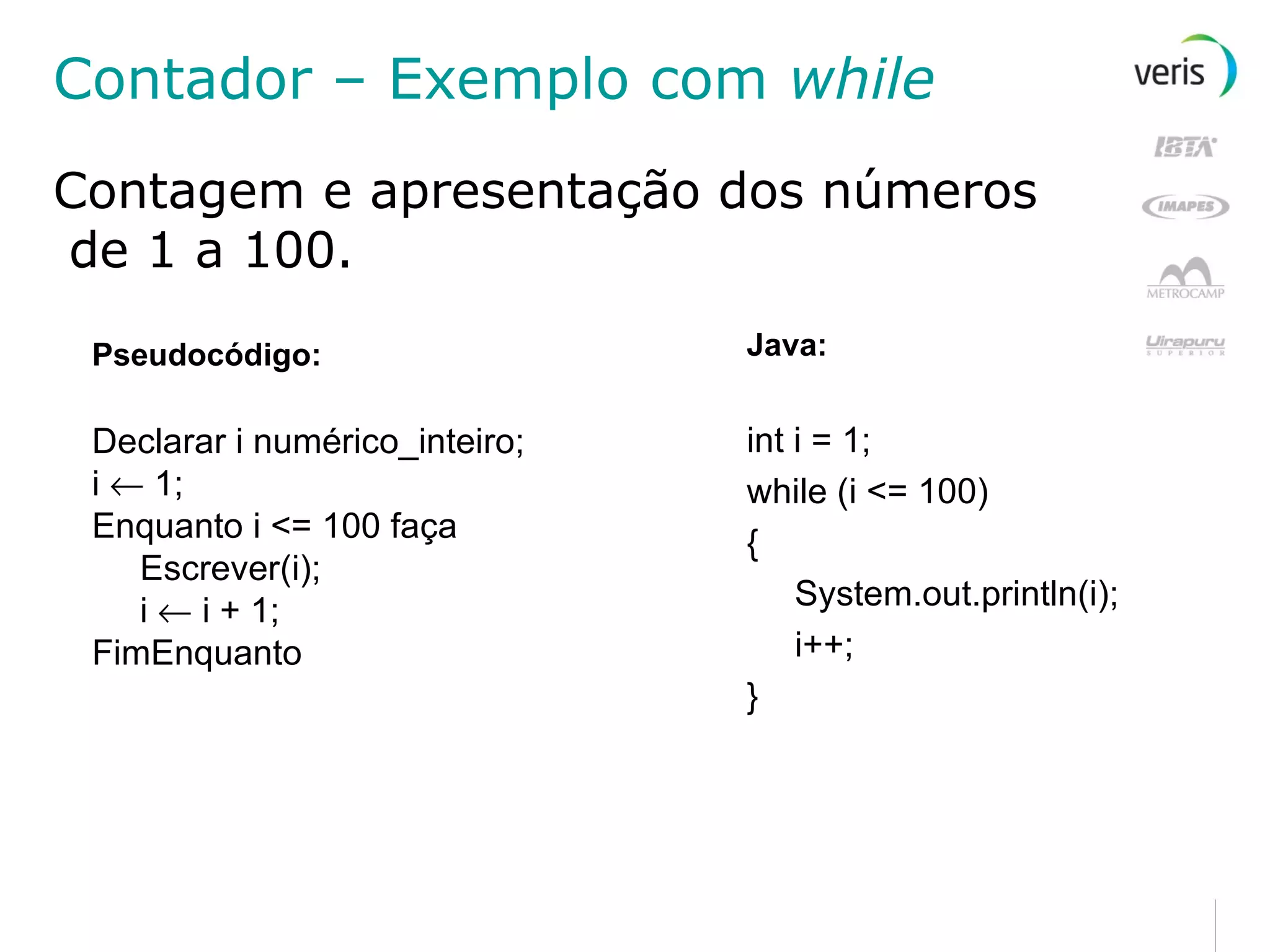 Contador – Exemplo com  while Contagem e apresentação dos números de 1 a 100. Pseudocódigo: Declarar i numérico_inteiro; i    1; Enquanto i <= 100 faça Escrever(i); i    i + 1; FimEnquanto Java: int i = 1; while (i <= 100) { System.out.println(i); i++; } 
