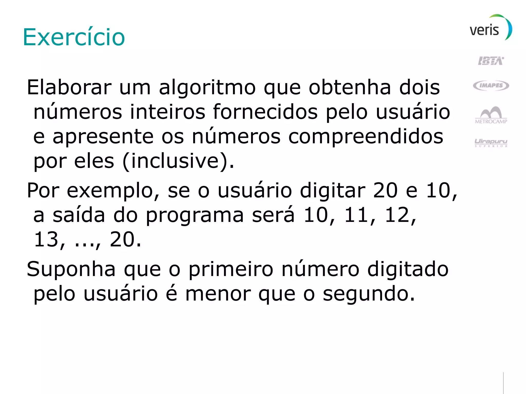 Exercício Elaborar um algoritmo que obtenha dois números inteiros fornecidos pelo usuário e apresente os números compreendidos por eles (inclusive). Por exemplo, se o usuário digitar 20 e 10, a saída do programa será 10, 11, 12, 13, ..., 20. Suponha que o primeiro número digitado pelo usuário é menor que o segundo. 