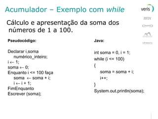 Acumulador – Exemplo com  while Cálculo e apresentação da soma dos números de 1 a 100. Pseudocódigo: Declarar i,soma numérico_inteiro; i    1; soma    0; Enquanto i <= 100 faça soma    soma + i; i    i + 1; FimEnquanto Escrever (soma); Java: int soma = 0, i = 1; while (i <= 100) { soma = soma + i; i++; } System.out.println(soma); 
