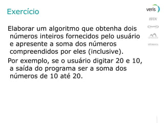Exercício Elaborar um algoritmo que obtenha dois números inteiros fornecidos pelo usuário e apresente a soma dos números compreendidos por eles (inclusive). Por exemplo, se o usuário digitar 20 e 10, a saída do programa ser a soma dos números de 10 até 20. 