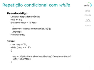 Repetição condicional com  while Pseudocódigo: Declarar resp alfanumérico; resp    ‘S’; Enquanto resp = ‘S’ faça ... Escrever (“Deseja continuar?(S/N)”); Ler(resp); FimEnquanto; Java: char resp = ‘S’; while (resp == ‘S’) { ... resp = JOptionPane.showInputDialog(“Deseja continuar?(S/N)”).charAt(0); } 