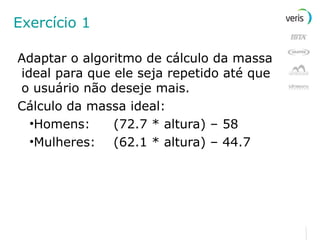 Exercício 1 Adaptar o algoritmo de cálculo da massa ideal para que ele seja repetido até que o usuário não deseje mais. Cálculo da massa ideal: Homens: (72.7 * altura) – 58 Mulheres: (62.1 * altura) – 44.7 