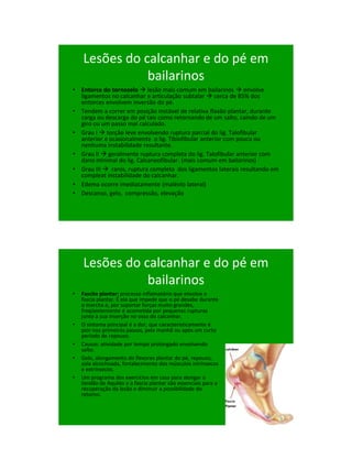 21/1/2011




    Lesões do calcanhar e do pé em
               bailarinos
• Entorce do tornozelo  lesão mais comum em bailarinos  envolve
  ligamentos no calcanhar e articulação subtalar  cerca de 85% dos
  entorces envolvem inversão do pé.
• Tendem a correr em posição instável de relativa flaxão plantar, durante
  carga ou descarga do pé tais como retornando de um salto, caindo de um
  giro ou um passo mal calculado.
• Grau I  torção leve envolvendo ruptura parcial do lig. Talofibular
  anterior e ocasionalmente o lig. Tibiofibular anterior com pouca ou
  nenhuma instabilidade resultante.
• Grau II  geralmente ruptura completa do lig. Talofibular anterior com
  dano minimal do lig. Calcaneofibular. (mais comum em bailarinos)
• Grau III  raros, ruptura completa dos ligamentos laterais resultando em
  compleat instabilidade do calcanhar.
• Edema ocorre imediatamente (maléolo lateral)
• Descanso, gelo, compressão, elevação




    Lesões do calcanhar e do pé em
               bailarinos
•   Fascite plantar: processo inflamatório que envolve a
    fascia plantar. É ela que impede que o pé desabe durante
    o marcha e, por suportar forças muito grandes,
    freqüentemente é acometida por pequenas rupturas
    junto à sua inserção no osso do calcanhar.
•   O sintoma principal é a dor, que caracteristicamente é
    pior nos primeiros passos, pela manhã ou após um curto
    período de repouso.
•   Causas: atividade por tempo prolongado envolvendo
    salto.
•   Gelo, alongamento do flexores plantar do pé, repouso,
    sola alcochoada, fortalecimento dos músculos intrínsecos
    e extrínsecos.
•   Um programa dos exercícios em casa para alongar o
    tendão de Aquiles e a fascia plantar são essenciais para a
    recuperação da lesão e diminuir a possibilidade do
    retorno.




                                                                                  100
 