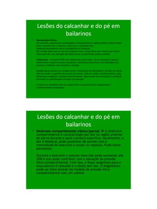 21/1/2011




    Lesões do calcanhar e do pé em
               bailarinos
•   Apresentação clínica:
    Dor contínua, progressiva e prolongada na metade distal na região póstero medial da tíbia.
    A dor é aliviada com o repouso e piora com a atividade física.
    Queda do desempenho como conseqüência ou limitação.
    Dor na tíbia distal com ou sem leve edema (a área é mais difusa que a fratura por stress)
    Pode haver dor com elevação dos dedos do pé ou pela flexão plantar resistida

    Tratamento - A maioria STTM é de tratamento conservador. Faz-se necessário repouso
    relativo (dois a quatro meses), mantendo o condicionamento físico com atividades sem
    impacto e indolores como bicicleta e natação.

    Medidas gerais devem ser tomadas como a diminuição da intensidade e duração do treino,
    além de mudar a superfície do terreno da corrida. Pode ser usado: antiinflamatórios, gelo,
    fisioterapia analgésica e alongamento do Aquiles. Alguns casos são necessários à utilização
    de órteses ou palmilha para correção da pronação.

    O retorno as atividades deve ser gradual não se esquecendo do alongamento e
    condicionamento progressivo.




    Lesões do calcanhar e do pé em
               bailarinos
• Síndrome compartimental crônica (perna)  A síndrome
  compartimental é caracterizada por dor na região anterior
  da perna durante e após a prática esportiva. Geralmente, a
  dor é bilateral, pode aumentar de acordo com a
  intensidade do exercício e cessar no repouso. Pode haver
  parestesia.
    Durante o exercício o volume muscular pode aumentar até
    20% e isso pode contribuir com a elevação da pressão
    intra-compartimental. Com isso, o fluxo sangüíneo para a
    musculatura é reduzido e o atleta tem dor. O diagnóstico
    pode ser feito através da medida da pressão intra-
    compartimental com um cateter.




                                                                                                       103
 