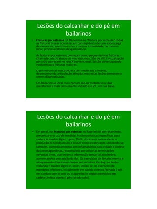 21/1/2011




   Lesões do calcanhar e do pé em
              bailarinos
• Fraturas por estresse  Denomina-se "fratura por estresse" todas
  as fraturas ósseas ocorridas em conseqüência de uma sobrecarga
  de exercícios repetitivos, com a mesma intensidade, no mesmo
  local, promovendo um desgaste ósseo.
  As fraturas por estresse começam como pequeníssimas fraturas -
  chamadas micrifraturas ou microtraumas. São de difícil visualização
  pois não aparecem no raio X convencional. Só são visíveis quando
  evoluem para fraturas maiores.
  O primeiro sinal indicativo é a dor moderada a intensa,
  dependendo da articulação atingida, mas estas lesões demoram a
  serem diagnosticadas.
  Em bailarinos o local mais comum são os metatarsos e dos
  metatarsos o mais comumente afetado é o 2º , em sua base.




   Lesões do calcanhar e do pé em
              bailarinos
• Em geral, nas fraturas por estresse, na fase inicial do tratamento,
  preconiza-se o uso de medidas fisioterapêuticas específicas para
  reduzir o quadro álgico : gelo, TENS, Ultra-som para acelerar a
  produção do tecido ósseo e o laser como cicatrizante, utilizando-se,
  também, os medicamentos anti-inflamatórios para reduzir a síntese
  das prostaglandinas, responsáveis por ativar as terminações
  nervosas livres, que levam a informação sensorial ao cérebro,
  aumentando a percepção da dor. Os exercícios de fortalecimento e
  alongamentos funcionais devem ser incluídos tão logo se tenha
  reduzido o quadro álgico e, assim, utiliza-se, os exercícios de
  membros inferiores, inicialmente em cadeia cinética fechada ( pés
  em contato com o solo ou o aparelho) e depois exercícios em
  cadeia cinética aberta ( pés fora do solo) .




                                                                              104
 