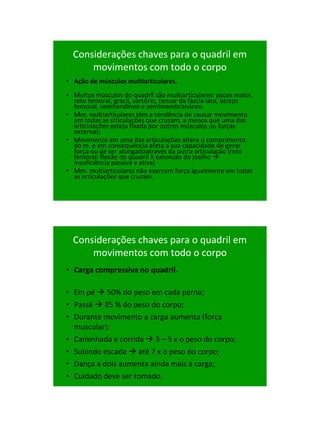 21/1/2011




  Considerações chaves para o quadril em
      movimentos com todo o corpo
• Ação de músculos multiarticulares.
• Muitos músculos do quadril são multiarticulares: psoas maior,
  reto femoral, gracil, sartório, tensor da fáscia lata, bíceps
  femoral, semitendíneo e semimembranáceo.
• Mm. multiarticulares têm a tendência de causar movimento
  em todas as srticulações que cruzam, a menos que uma das
  articulações esteja fixada por outros músculos ou forças
  externas;
• Movimento em uma das articulações altera o comprimento
  do m. e em consequência afeta a sua capacidade de gerar
  força ou de ser alongadoatravés da outra articulação (reto
  femoral: flexão do quadril X extensão do joelho 
  insuficiência passiva e ativa)
• Mm. multiarticulares não exercem força igualmente em todas
  as articulações que cruzam.




  Considerações chaves para o quadril em
      movimentos com todo o corpo
• Carga compressiva no quadril.

• Em pé  50% do peso em cada perna;
• Passé  85 % do peso do corpo;
• Durante movimento a carga aumenta (força
  muscular);
• Caminhada e corrida  3 – 5 x o peso do corpo;
• Subindo escada  até 7 x o peso do corpo;
• Dança a dois aumenta ainda mais a carga;
• Cuidado deve ser tomado.




                                                                        38
 