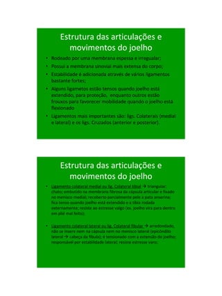 21/1/2011




       Estrutura das articulações e
          movimentos do joelho
• Rodeado por uma membrana espessa e irregualar;
• Possui a membrana sinovial mais extensa do corpo;
• Estabilidade é adicionada através de vários ligamentos
  bastante fortes;
• Alguns ligametos estão tensos quando joelho está
  extendido, para proteção, enquanto outros estão
  frouxos para favorecer mobilidade quando o joelho está
  flexionado
• Ligamentos mais importantes são: ligs. Colaterais (medial
  e lateral) e os ligs. Cruzados (anterior e posterior).




       Estrutura das articulações e
          movimentos do joelho
• Ligamento colateral medial ou lig. Colateral tibial  triangular;
  chato; embutido na membrana fibrosa da cápsula articular e fixado
  no menisco medial; recoberto parcialmente pele a pata anserina;
  fica tenso quando joelho está extendido e a tibia rodada
  externamente; resiste ao estresse valgo (ex. joelho vira para dentro
  em plié mal feito);

• Ligamento colateral lateral ou lig. Colateral fibular  arredondado,
  não se insere nem na cápsula nem no menisco lateral (epicôndilo
  lateral  cabeça da fíbula); é tensionado com a extensão do joelho;
  responsável por estabilidade lateral; resiste estresse varo;




                                                                               43
 