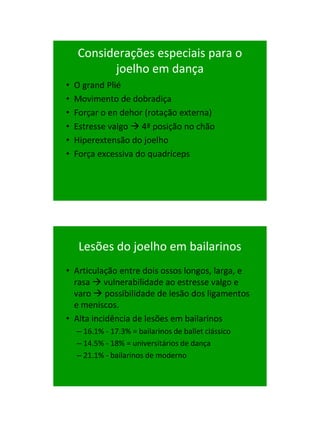 21/1/2011




    Considerações especiais para o
          joelho em dança
•   O grand Plié
•   Movimento de dobradiça
•   Forçar o en dehor (rotação externa)
•   Estresse valgo  4ª posição no chão
•   Hiperextensão do joelho
•   Força excessiva do quadríceps




     Lesões do joelho em bailarinos
• Articulação entre dois ossos longos, larga, e
  rasa  vulnerabilidade ao estresse valgo e
  varo  possibilidade de lesão dos ligamentos
  e meniscos.
• Alta incidência de lesões em bailarinos
    – 16.1% - 17.3% = bailarinos de ballet clássico
    – 14.5% - 18% = universitários de dança
    – 21.1% - bailarinos de moderno




                                                            58
 