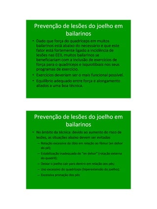 21/1/2011




 Prevenção de lesões do joelho em
            bailarinos
• Dado que força do quadríceps em muitos
  bailarinos está abaixo do necessário e que este
  fator está fortemente ligado a incidência de
  lesões nas EEII, muitos bailarinos se
  beneficiariam com a inclusão de exercícios de
  força para o quadríceps e isquiotibiais nos seus
  programas de exercício.
• Exercícios deveriam ser o mais funcional possível.
• Equilíbrio adequado entre força e alongamento
  aliados a uma boa técnica.




 Prevenção de lesões do joelho em
            bailarinos
• No âmbito da técnica: devido ao aumento do risco de
  lesões, as situações abaixo devem ser evitadas
   – Rotação excessiva da tibia em relação ao fêmur (en dehor
     do pé);
   – Estabilização inadequada do “en dehor” (rotação externa
     do quadril);
   – Deixar o joelho cair para dentro em relação aos pés;
   – Uso excessivo do quadríceps (hiperextensão do joelho);
   – Excessiva pronação dos pés




                                                                      59
 